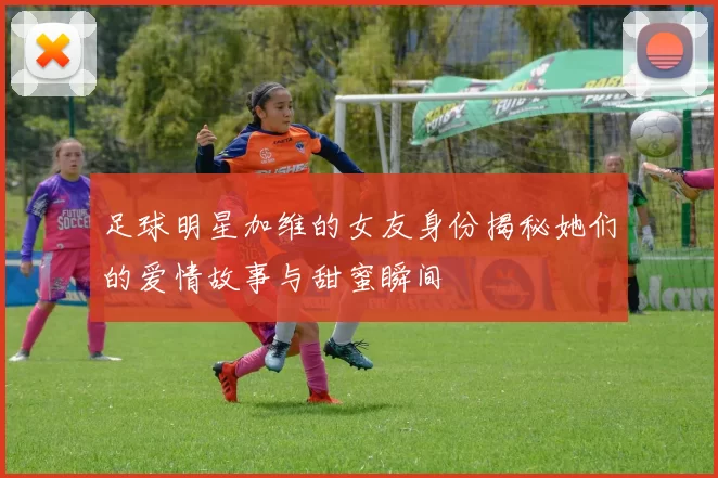 足球明星加维的女友身份揭秘她们的爱情故事与甜蜜瞬间