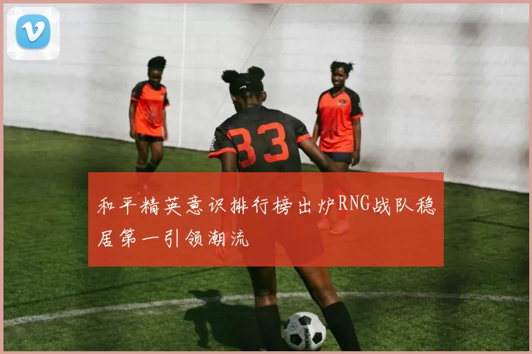 和平精英意识排行榜出炉RNG战队稳居第一引领潮流
