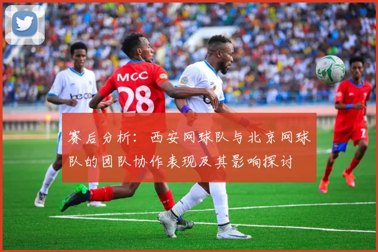 赛后分析：西安网球队与北京网球队的团队协作表现及其影响探讨