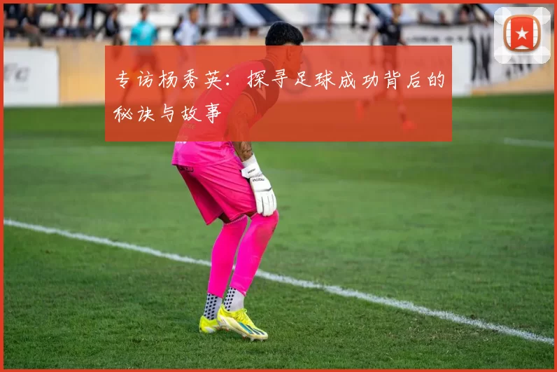 专访杨秀英：探寻足球成功背后的秘诀与故事