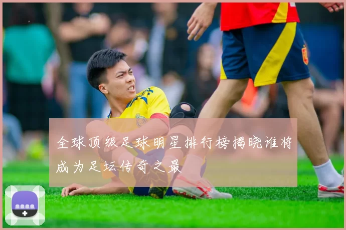 全球顶级足球明星排行榜揭晓谁将成为足坛传奇之最