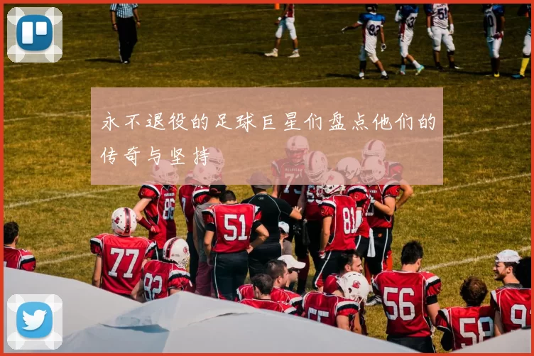 永不退役的足球巨星们盘点他们的传奇与坚持