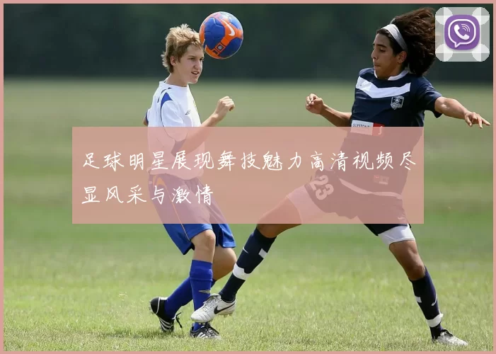 足球明星展现舞技魅力高清视频尽显风采与激情
