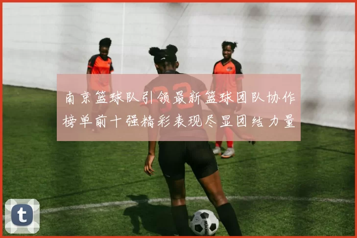南京篮球队引领最新篮球团队协作榜单前十强精彩表现尽显团结力量