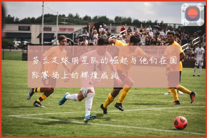 芬兰足球明星队的崛起与他们在国际赛场上的辉煌成就