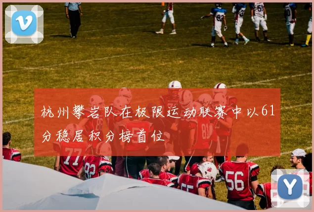 杭州攀岩队在极限运动联赛中以61分稳居积分榜首位