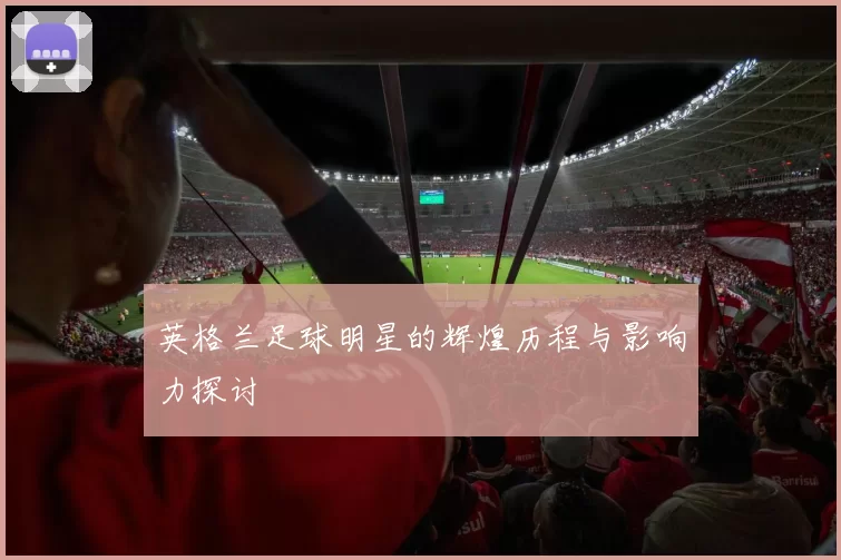 英格兰足球明星的辉煌历程与影响力探讨
