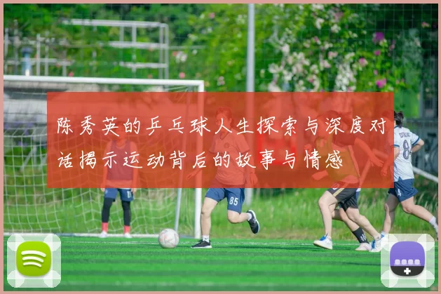 陈秀英的乒乓球人生探索与深度对话揭示运动背后的故事与情感