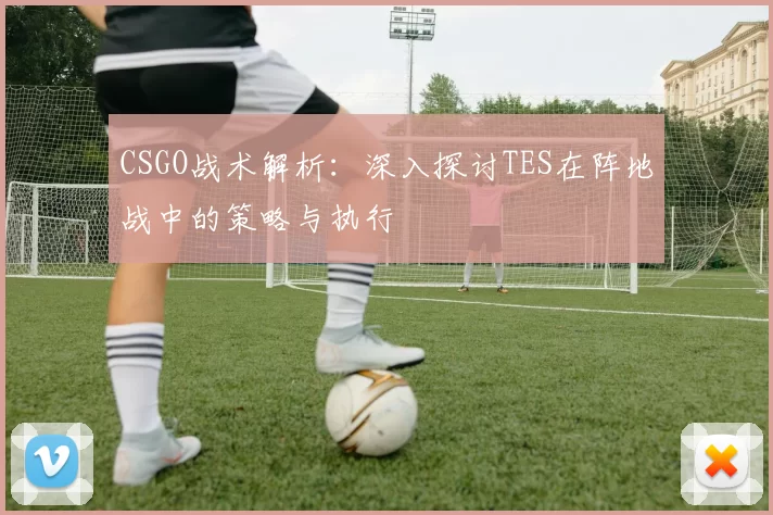 CSGO战术解析：深入探讨TES在阵地战中的策略与执行