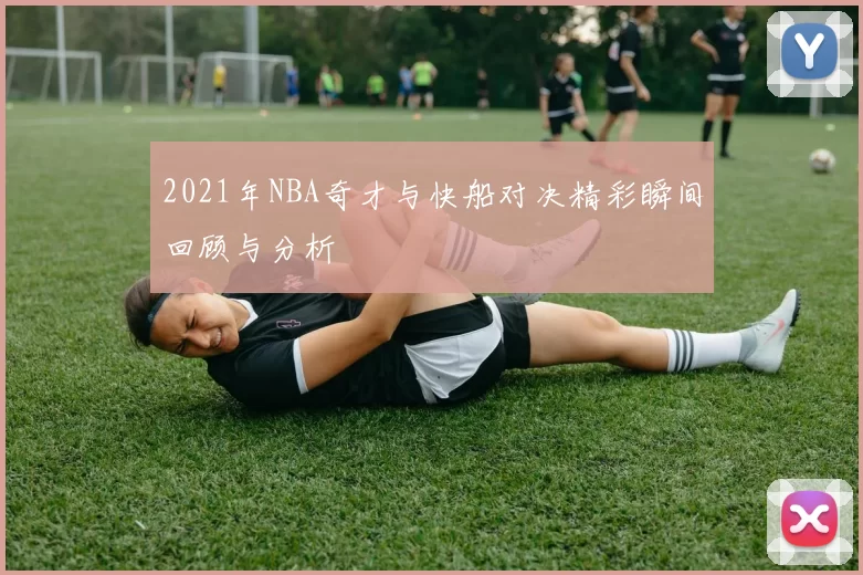 2021年NBA奇才与快船对决精彩瞬间回顾与分析
