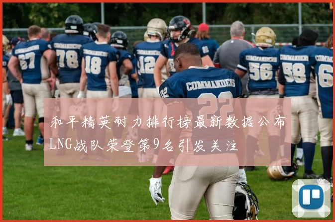和平精英耐力排行榜最新数据公布LNG战队荣登第9名引发关注
