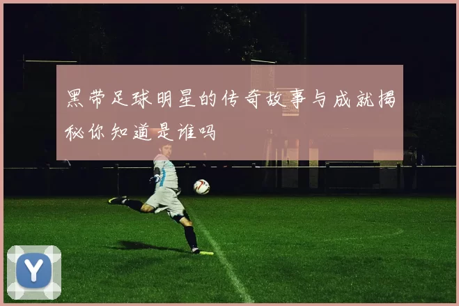 黑带足球明星的传奇故事与成就揭秘你知道是谁吗