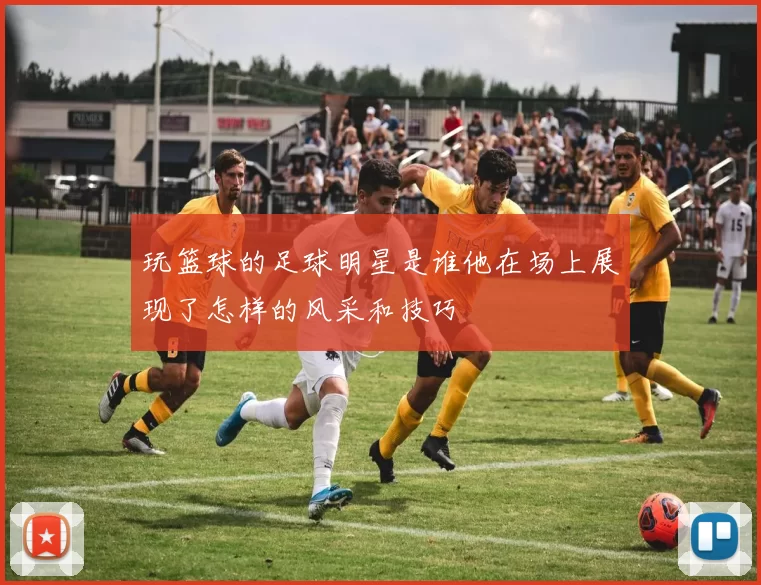 玩篮球的足球明星是谁他在场上展现了怎样的风采和技巧