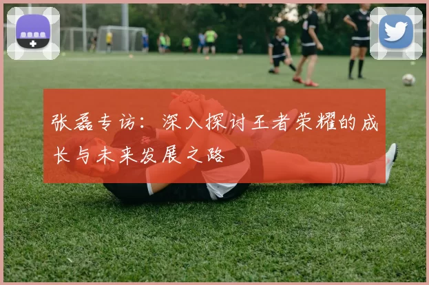 张磊专访：深入探讨王者荣耀的成长与未来发展之路