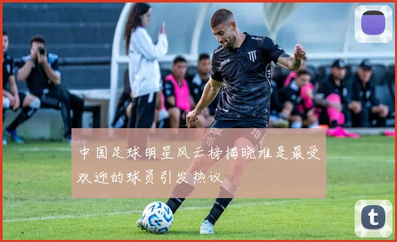 中国足球明星风云榜揭晓谁是最受欢迎的球员引发热议