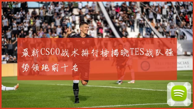 最新CSGO战术排行榜揭晓TES战队强势领跑前十名