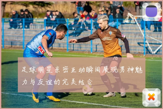 足球明星亲密互动瞬间展现男神魅力与友谊的完美结合