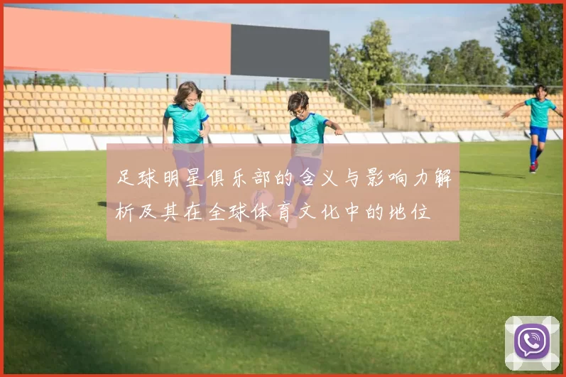 足球明星俱乐部的含义与影响力解析及其在全球体育文化中的地位