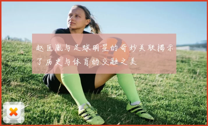 赵匡胤与足球明星的奇妙关联揭示了历史与体育的交融之美