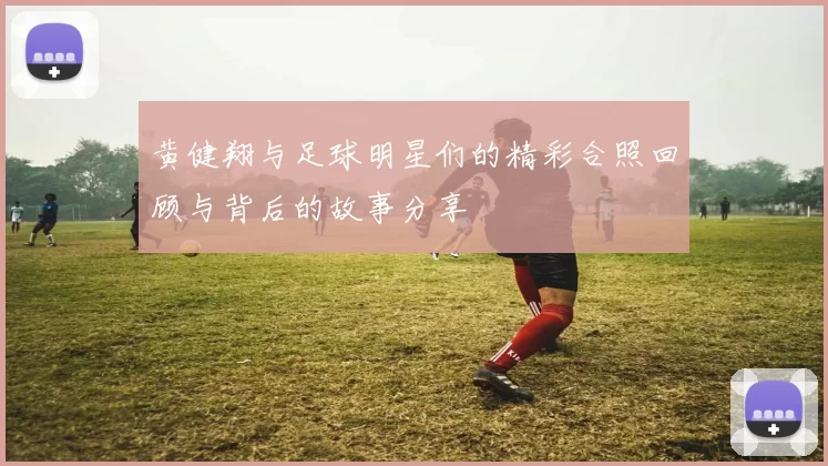 黄健翔与足球明星们的精彩合照回顾与背后的故事分享