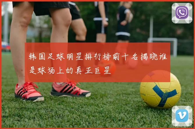 韩国足球明星排行榜前十名揭晓谁是球场上的真正巨星