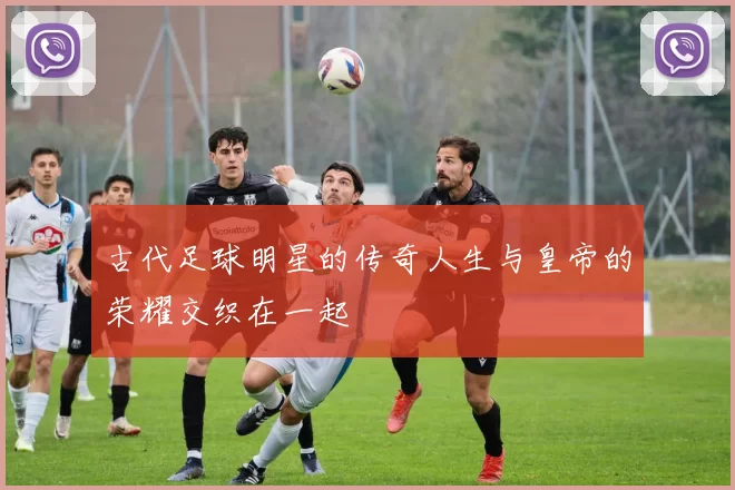 古代足球明星的传奇人生与皇帝的荣耀交织在一起