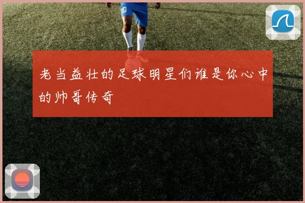 老当益壮的足球明星们谁是你心中的帅哥传奇