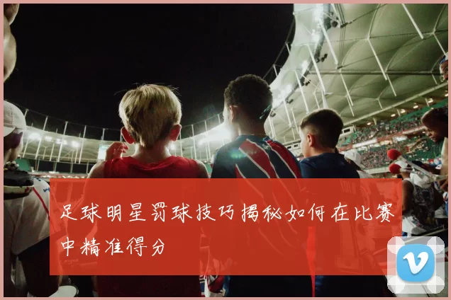 足球明星罚球技巧揭秘如何在比赛中精准得分
