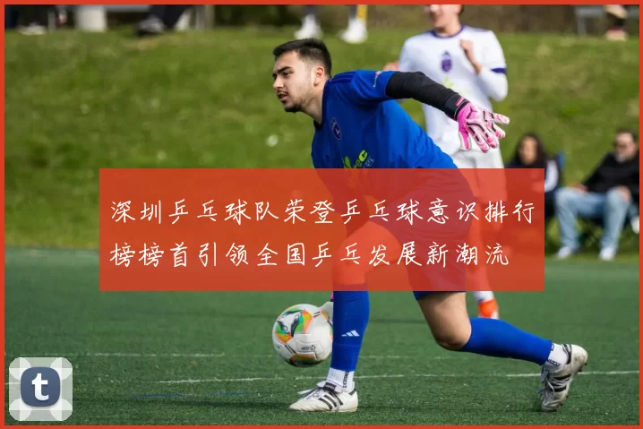 深圳乒乓球队荣登乒乓球意识排行榜榜首引领全国乒乓发展新潮流