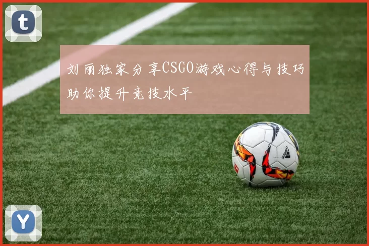刘丽独家分享CSGO游戏心得与技巧助你提升竞技水平