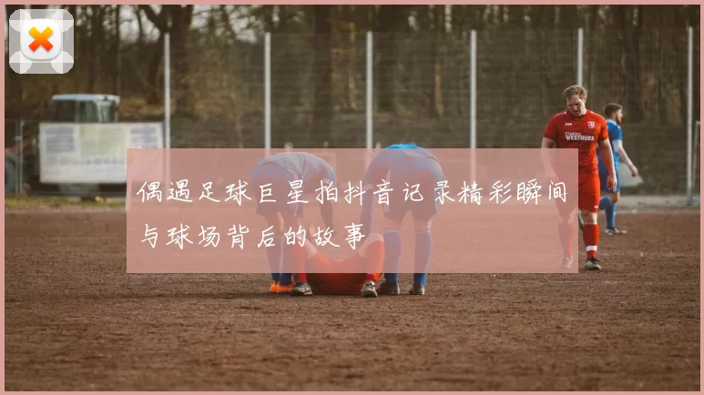 偶遇足球巨星拍抖音记录精彩瞬间与球场背后的故事