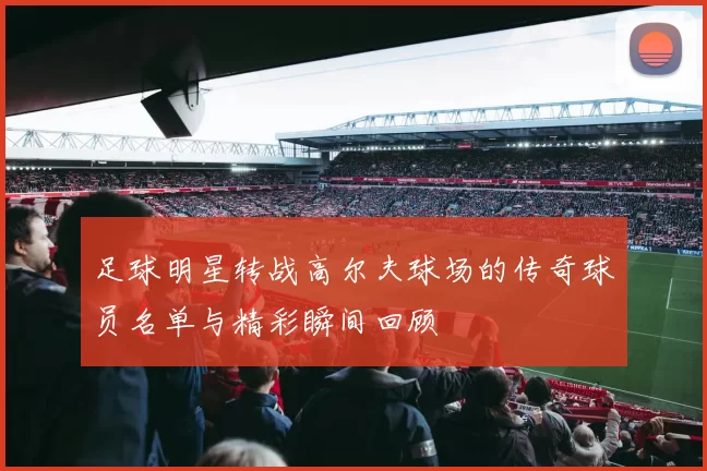 足球明星转战高尔夫球场的传奇球员名单与精彩瞬间回顾