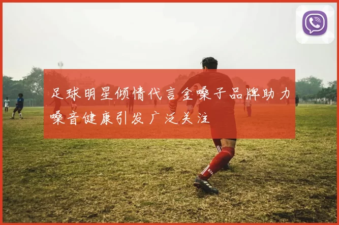 足球明星倾情代言金嗓子品牌助力嗓音健康引发广泛关注