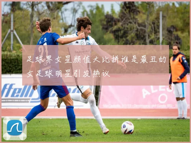 足球界女星颜值大比拼谁是最丑的女足球明星引发热议