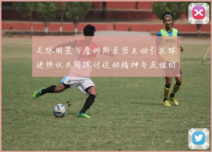 足球明星与詹姆斯亲密互动引发球迷热议共同探讨运动精神与友谊的魅力