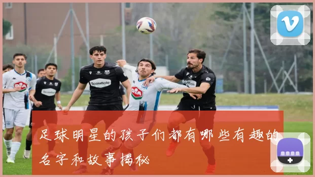 足球明星的孩子们都有哪些有趣的名字和故事揭秘