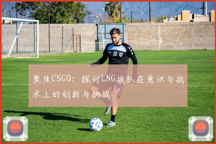聚焦CSGO：探讨LNG战队在意识与战术上的创新与挑战