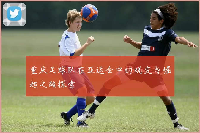 重庆足球队在亚运会中的蜕变与崛起之路探索