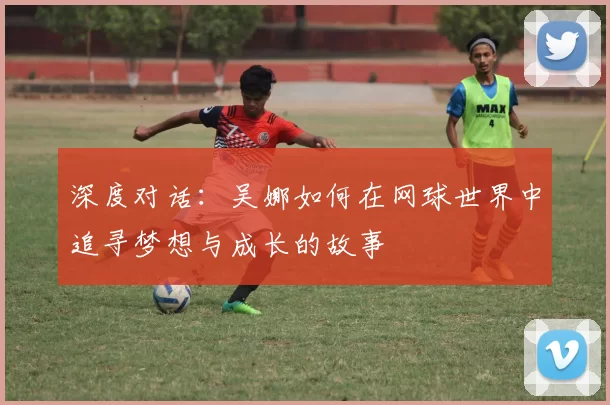 深度对话：吴娜如何在网球世界中追寻梦想与成长的故事
