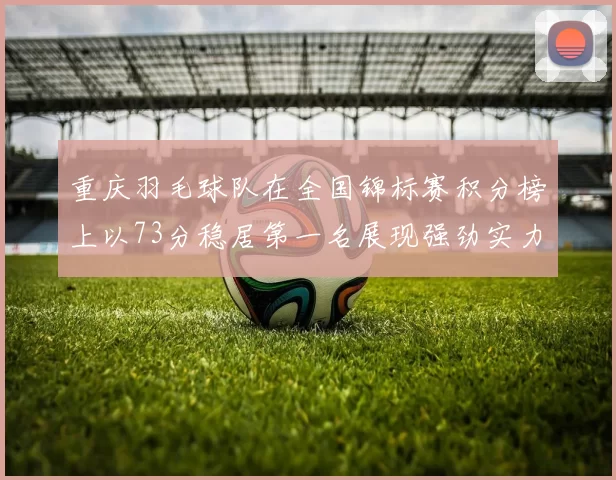 重庆羽毛球队在全国锦标赛积分榜上以73分稳居第一名展现强劲实力