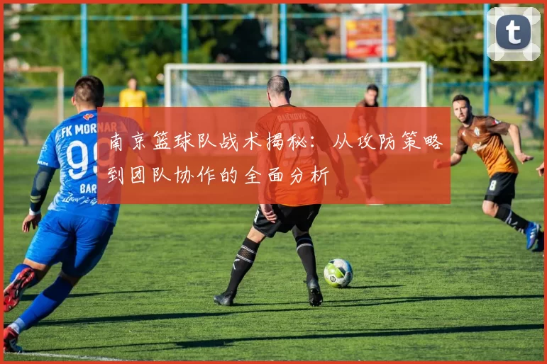 南京篮球队战术揭秘：从攻防策略到团队协作的全面分析