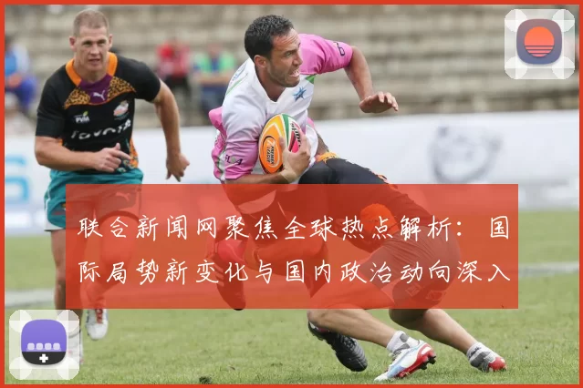 联合新闻网聚焦全球热点解析：国际局势新变化与国内政治动向深入分析