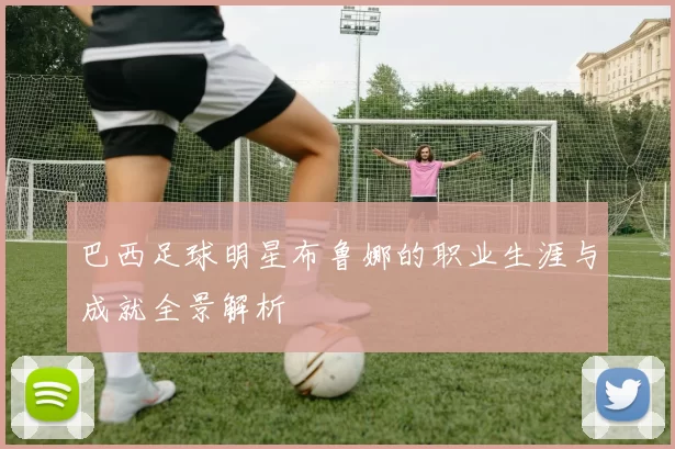 巴西足球明星布鲁娜的职业生涯与成就全景解析
