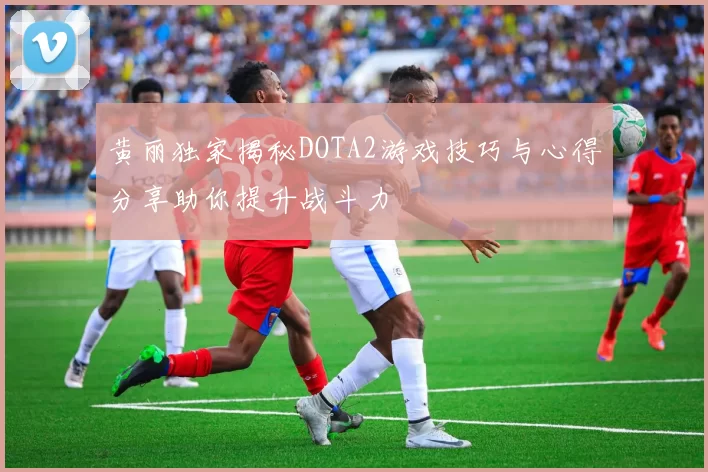 黄丽独家揭秘DOTA2游戏技巧与心得分享助你提升战斗力