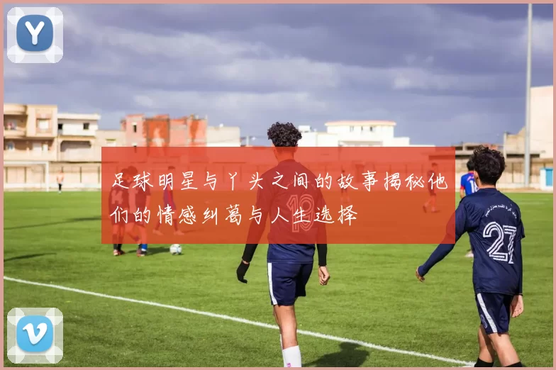 足球明星与丫头之间的故事揭秘他们的情感纠葛与人生选择