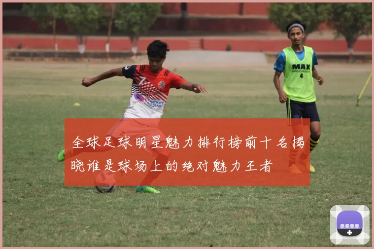 全球足球明星魅力排行榜前十名揭晓谁是球场上的绝对魅力王者
