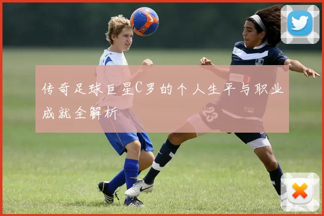 传奇足球巨星C罗的个人生平与职业成就全解析