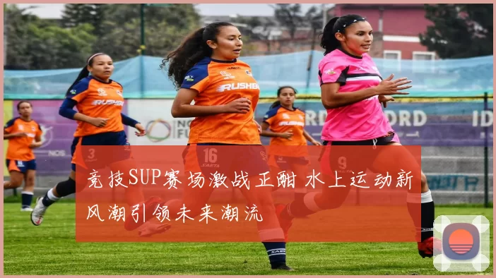 竞技SUP赛场激战正酣 水上运动新风潮引领未来潮流