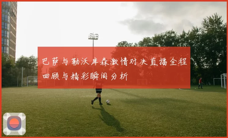 巴萨与勒沃库森激情对决直播全程回顾与精彩瞬间分析