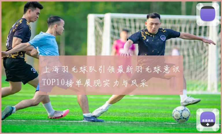 上海羽毛球队引领最新羽毛球意识TOP10榜单展现实力与风采